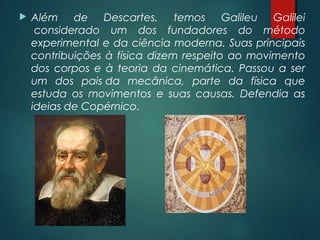  Além de Descartes, temos Galileu Galilei
 considerado um dos fundadores do método
experimental e da ciência moderna. Suas principais
contribuições à física dizem respeito ao movimento
dos corpos e à teoria da cinemática. Passou a ser
um dos pais da mecânica, parte da física que
estuda os movimentos e suas causas. Defendia as
ideias de Copérnico.
 