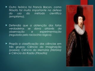  Outro teórico foi Francis Bacon, como
filósofo foi muito importante na defesa
do uso do método científico
(empirismo).
 Defendia que a obtenção dos fatos
verdadeiros se dava através da
observação e experimentação
(regulada pelo raciocínio lógico).
 Propôs a classificação das ciências em
três grupos: Ciência da Imaginação
(poesia), Ciência da Memória (História)
e Ciência da Razão (Filosofia)
 