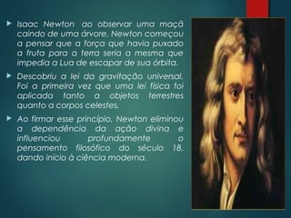 Isaac Newton  ao observar uma maçã
caindo de uma árvore, Newton começou
a pensar que a força que havia puxado
a fruta para a terra seria a mesma que
impedia a Lua de escapar de sua órbita.
 Descobriu a lei da gravitação universal.
Foi a primeira vez que uma lei física foi
aplicada tanto a objetos terrestres
quanto a corpos celestes.
 Ao firmar esse princípio, Newton eliminou
a dependência da ação divina e
influenciou profundamente o
pensamento filosófico do século 18,
dando início à ciência moderna.
 