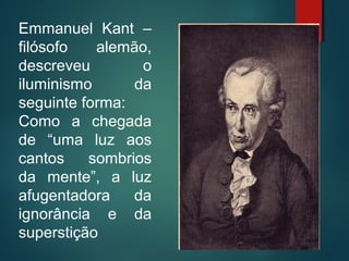 Emmanuel Kant –
filósofo alemão,
descreveu o
iluminismo da
seguinte forma:
Como a chegada
de “uma luz aos
cantos sombrios
da mente”, a luz
afugentadora da
ignorância e da
superstição
 