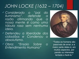 JOHN LOCKE (1632 – 1704)
 Considerado o “pai do
Iluminismo”, defende a
razão afirmando que a
nossa mente é como uma
tábula rasa sem nenhuma
ideia.
 Defendeu a liberdade dos
cidadãos e Condenou o
absolutismo.
 Obra: “Ensaio Sobre o
Entendimento Humano”
“Todos os homens são
passíveis de errar; e a
maior parte deles é, em
muitos aspectos, por
paixão ou interesse
tentada a fazê-lo.”
 