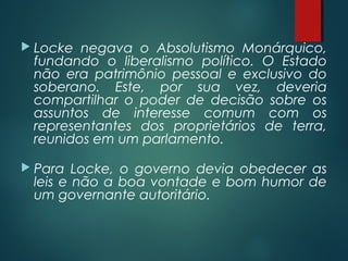  Locke negava o Absolutismo Monárquico,
fundando o liberalismo político. O Estado
não era patrimônio pessoal e exclusivo do
soberano. Este, por sua vez, deveria
compartilhar o poder de decisão sobre os
assuntos de interesse comum com os
representantes dos proprietários de terra,
reunidos em um parlamento.
 Para Locke, o governo devia obedecer as
leis e não a boa vontade e bom humor de
um governante autoritário.
 