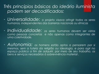 Três princípios básicos do ideário iluminista
podem ser decodificados:
- Universalidade: o projeto visava atingir todos os seres
humanos, independentes das barreiras nacionais ou étnicas
- Individualidade: os seres humanos devem ser vistos
como pessoas concretas e não apenas como integrantes de
uma coletividade.
- Autonomia: os homens estão aptos a pensarem por si
mesmos, sem a tutela da religião ou ideologia, e para agir no
espaço público a fim de adquirir, por meio de seu trabalho, os
bens e serviços necessários à sobrevivência material .
 