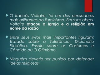  O francês Voltaire, foi um dos pensadores
mais brilhantes do Iluminismo. Em suas obras,
Voltaire atacou a Igreja e a religião em
nome da razão.
 Entre seus livros mais importantes figuram:
Tratado sobre a Tolerância, Dicionário
Filosófico, Ensaio sobre os Costumes e
Cândido ou O Otimismo.
 Ninguém deveria ser punido por defender
ideias religiosas.
 