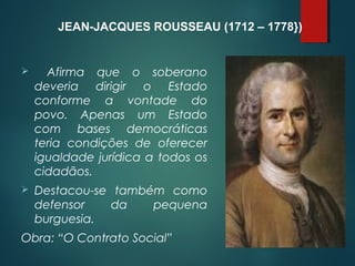  Afirma que o soberano
deveria dirigir o Estado
conforme a vontade do
povo. Apenas um Estado
com bases democráticas
teria condições de oferecer
igualdade jurídica a todos os
cidadãos.
 Destacou-se também como
defensor da pequena
burguesia.
Obra: “O Contrato Social”
JEAN-JACQUES ROUSSEAU (1712 – 1778})
 