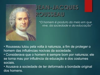 JEAN-JACQUESJEAN-JACQUES
ROUSSEAUROUSSEAU
“O homem é produto do meio em que
vive, da sociedade e da educação”
• Rousseau lutou pela volta à natureza, a fim de proteger o
homem das influências nocivas da sociedade.
• Considerava que o homem é sempre bom por natureza; ele
se torna mau por influência da educação e dos costumes
sociais.
• Acusava a sociedade de ter deformado a bondade original
dos homens.
 