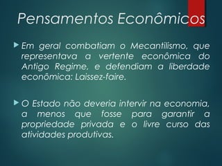  Pensamentos Econômicos
 Em geral combatiam o Mecantilismo, que
representava a vertente econômica do
Antigo Regime, e defendiam a liberdade
econômica: Laissez-faire.
 O Estado não deveria intervir na economia,
a menos que fosse para garantir a
propriedade privada e o livre curso das
atividades produtivas.
 