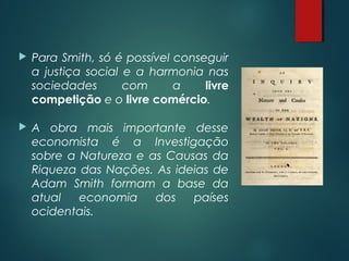  Para Smith, só é possível conseguir
a justiça social e a harmonia nas
sociedades com a livre
competição e o livre comércio.
 A obra mais importante desse
economista é a Investigação
sobre a Natureza e as Causas da
Riqueza das Nações. As ideias de
Adam Smith formam a base da
atual economia dos países
ocidentais.
 