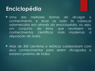 Enciclopédia
 Uma das melhores formas de divulgar o
conhecimento e levar as luzes às cabeças
adormecidas era através da enciclopédia, ou seja,
um conjunto de livros que reunissem os
conhecimentos científicos mais modernos a
disposição de todos.
 Mais de 300 cientistas e teóricos colaboraram com
seus conhecimentos para serem divulgados e
estarem próximo de todos
 