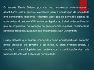 O francês Denis Diderot por sua vez, contestou violentamente o
absolutismo real e apontou elementos para a construção da sociedade
civil democrática moderna. Podemos dizer que os primeiros passos da
nova ordem do século XVIII estiveram ligados ao trabalho desse filósofo,
que se empenhou na tradução de enciclopédias inglesas, consideradas
raridades literárias, auxiliado pelo matemático Jean D'Alembert.
Esses filósofos que ficaram conhecidos como enciclopedistas, sofreram
fortes pressões do governo e da Igreja. O clero Frances proibiu a
circulação da enciclopédia que contava com a participação dos mais
famosos filósofos da história da humanidade.
 