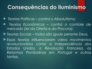 Consequências do Iluminismo
  Teorias Políticas – contra o Absolutismo;
 Teorias Econômicos – contra o controle de
mercado (lei da Oferta e da Procura);
 Teorias Sociais – todos são iguais perante Deus.
 Essas teorias influenciaram vários movimentos
revolucionários como a Independência dos
Estados Unidos, a Revolução Francesa, as
Reformas Pombalinas em Portugal e outras
tantas.
 