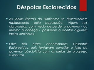 Déspotas Esclarecidos
 As ideias liberais do Iluminismo se disseminaram
rapidamente pela população. Alguns reis
absolutistas, com medo de perder o governo - ou
mesmo a cabeça -, passaram a aceitar algumas
ideias iluministas.
 Estes reis eram denominados Déspotas
Esclarecidos, pois tentavam conciliar o jeito de
governar absolutista com as ideias de progresso
iluministas
 