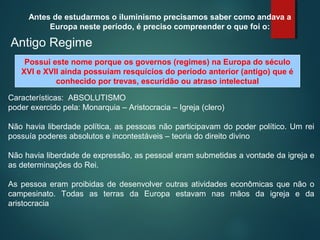 Antes de estudarmos o iluminismo precisamos saber como andava a
Europa neste período, é preciso compreender o que foi o:
Antigo Regime
Possui este nome porque os governos (regimes) na Europa do século
XVI e XVII ainda possuíam resquícios do período anterior (antigo) que é
conhecido por trevas, escuridão ou atraso intelectual
Características: ABSOLUTISMO
poder exercido pela: Monarquia – Aristocracia – Igreja (clero)
Não havia liberdade política, as pessoas não participavam do poder político. Um rei
possuía poderes absolutos e incontestáveis – teoria do direito divino
Não havia liberdade de expressão, as pessoal eram submetidas a vontade da igreja e
as determinações do Rei.
As pessoa eram proibidas de desenvolver outras atividades econômicas que não o
campesinato. Todas as terras da Europa estavam nas mãos da igreja e da
aristocracia
 