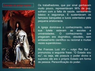 Os trabalhadores, que por sinal ganhavam
muito pouco, representavam 96% da pop,
sofriam com a falta de saúde, saneamento
básico e segurança. E sustentavam os
famosos banquetes e luxos ostentados pela
pequena aristocracia.
A Igreja dominava o conhecimento, sobre
sua tutela estavam as escolas e
universidades. O conhecimento que
pregavam era dogmático, obsoleto, sem
embasamento científico ou racional e muitas
vezes supersticioso.
Rei Frances Luiz XIV – vulgo Rei Sol –
pronunciou a seguinte frase: “O Estado sou
eu”, ou seja, ele possuía o poder divino e
supremo ele era o próprio Estado em forma
de pessoa. Personificação do poder.
Exemplo de antigo regime
 