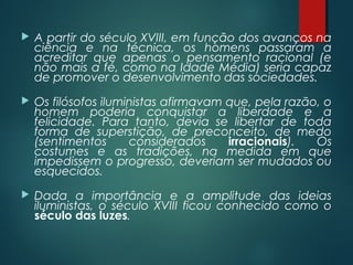  A partir do século XVIII, em função dos avanços na
ciência e na técnica, os homens passaram a
acreditar que apenas o pensamento racional (e
não mais a fé, como na Idade Média) seria capaz
de promover o desenvolvimento das sociedades.
 Os filósofos iluministas afirmavam que, pela razão, o
homem poderia conquistar a liberdade e a
felicidade. Para tanto, devia se libertar de toda
forma de superstição, de preconceito, de medo
(sentimentos considerados irracionais). Os
costumes e as tradições, na medida em que
impedissem o progresso, deveriam ser mudados ou
esquecidos.
 Dada a importância e a amplitude das ideias
iluministas, o século XVIII ficou conhecido como o
século das luzes.
 