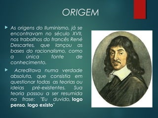 ORIGEM
 As origens do Iluminismo, já se
encontravam no século XVII,
nos trabalhos do francês René
Descartes, que lançou as
bases do racionalismo, como
a única fonte de
conhecimento.
 Acreditava numa verdade
absoluta, que consistia em
questionar todas  as teorias ou
ideias pré-existentes. Sua
teoria passou a ser resumida
na frase: "Eu duvido, logo
penso, logo existo" 
 