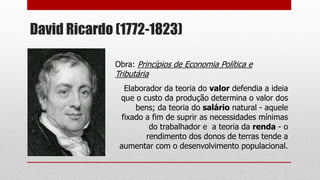 David Ricardo (1772-1823)
Obra: Princípios de Economia Política e
Tributária
Elaborador da teoria do valor defendia a ideia
que o custo da produção determina o valor dos
bens; da teoria do salário natural - aquele
fixado a fim de suprir as necessidades mínimas
do trabalhador e a teoria da renda - o
rendimento dos donos de terras tende a
aumentar com o desenvolvimento populacional.
 