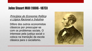 John Stuart Mill (1806 -1873)
Princípios de Economia Política
e Lógica Racional e Indutiva.
Difere dos outros economistas
clássicos por preocupar-se
com os problemas sociais. O
interesse pela justiça social o
coloca na transição da escola
clássica para o socialismo.
 