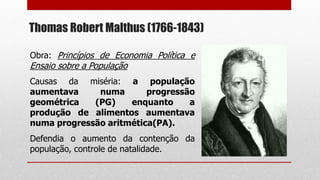 Thomas Robert Malthus (1766-1843)
Obra: Princípios de Economia Política e
Ensaio sobre a População
Causas da miséria: a população
aumentava numa progressão
geométrica (PG) enquanto a
produção de alimentos aumentava
numa progressão aritmética(PA).
Defendia o aumento da contenção da
população, controle de natalidade.
 