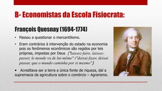 B- Economistas da Escola Fisiocrata:
François Quesnay (1694-1774)
• Passou a questionar o mercantilismo.
• Eram contrários à intervenção do estado na economia
pois os fenômenos econômicos são regidos por leis
próprias, impostas por Deus (“laissez-faire, laissez-
passer, le monde va de lui-même" ("deixai fazer, deixai
passar, que o mundo caminha por si mesmo").
• Acreditava ser a terra a única fonte de riqueza, daí a
supremacia da agricultura sobre o comércio – Agrarismo.
 