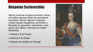 Déspotas Esclarecidos
Alguns monarcas europeus tentaram colocar
em prática algumas ideias dos pensadores
iluministas, fizeram algumas mudanças
criando escolas obrigatórias, permitindo a
liberdade de expressão, valorizando a arte,
porem sem alterar a estrutura do estado
Absolutista.
• Frederico II da Prússia
• Catarina II da Rússia
• Marques de Pombal em Portugal
 