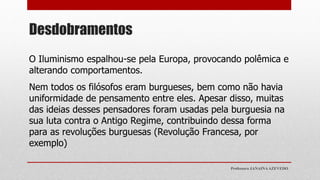 Desdobramentos
O Iluminismo espalhou-se pela Europa, provocando polêmica e
alterando comportamentos.
Nem todos os filósofos eram burgueses, bem como não havia
uniformidade de pensamento entre eles. Apesar disso, muitas
das ideias desses pensadores foram usadas pela burguesia na
sua luta contra o Antigo Regime, contribuindo dessa forma
para as revoluções burguesas (Revolução Francesa, por
exemplo)
Professora JANAINAAZEVEDO
 