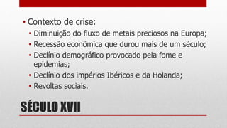 SÉCULO XVII
• Contexto de crise:
• Diminuição do fluxo de metais preciosos na Europa;
• Recessão econômica que durou mais de um século;
• Declínio demográfico provocado pela fome e
epidemias;
• Declínio dos impérios Ibéricos e da Holanda;
• Revoltas sociais.
 
