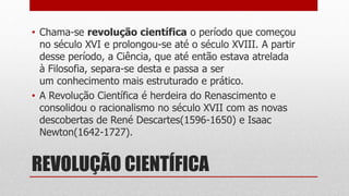 REVOLUÇÃO CIENTÍFICA
• Chama-se revolução científica o período que começou
no século XVI e prolongou-se até o século XVIII. A partir
desse período, a Ciência, que até então estava atrelada
à Filosofia, separa-se desta e passa a ser
um conhecimento mais estruturado e prático.
• A Revolução Científica é herdeira do Renascimento e
consolidou o racionalismo no século XVII com as novas
descobertas de René Descartes(1596-1650) e Isaac
Newton(1642-1727).
 
