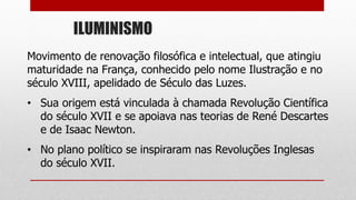 ILUMINISMO
Movimento de renovação filosófica e intelectual, que atingiu
maturidade na França, conhecido pelo nome Ilustração e no
século XVIII, apelidado de Século das Luzes.
• Sua origem está vinculada à chamada Revolução Científica
do século XVII e se apoiava nas teorias de René Descartes
e de Isaac Newton.
• No plano político se inspiraram nas Revoluções Inglesas
do século XVII.
 