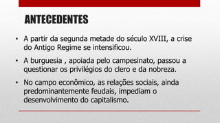 ANTECEDENTES
• A partir da segunda metade do século XVIII, a crise
do Antigo Regime se intensificou.
• A burguesia , apoiada pelo campesinato, passou a
questionar os privilégios do clero e da nobreza.
• No campo econômico, as relações sociais, ainda
predominantemente feudais, impediam o
desenvolvimento do capitalismo.
 