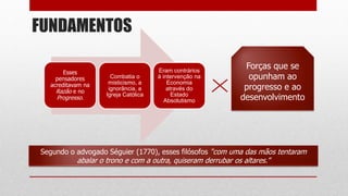 FUNDAMENTOS
Segundo o advogado Séguier (1770), esses filósofos “com uma das mãos tentaram
abalar o trono e com a outra, quiseram derrubar os altares.”
Esses
pensadores
acreditavam na
Razão e no
Progresso.
Combatia o
misticismo, a
ignorância, a
Igreja Católica
Eram contrários
à intervenção na
Economia
através do
Estado
Absolutismo
Forças que se
opunham ao
progresso e ao
desenvolvimento
 