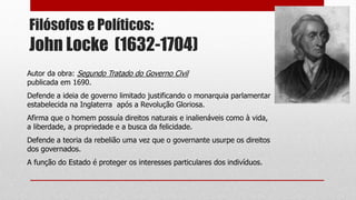 Filósofos e Políticos:
John Locke (1632-1704)
Autor da obra: Segundo Tratado do Governo Civil
publicada em 1690.
Defende a ideia de governo limitado justificando o monarquia parlamentar
estabelecida na Inglaterra após a Revolução Gloriosa.
Afirma que o homem possuía direitos naturais e inalienáveis como à vida,
a liberdade, a propriedade e a busca da felicidade.
Defende a teoria da rebelião uma vez que o governante usurpe os direitos
dos governados.
A função do Estado é proteger os interesses particulares dos indivíduos.
 