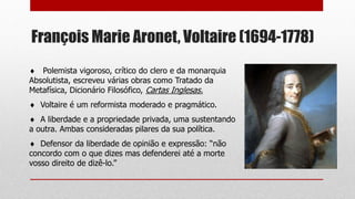 François Marie Aronet, Voltaire (1694-1778)
 Polemista vigoroso, crítico do clero e da monarquia
Absolutista, escreveu várias obras como Tratado da
Metafísica, Dicionário Filosófico, Cartas Inglesas.
 Voltaire é um reformista moderado e pragmático.
 A liberdade e a propriedade privada, uma sustentando
a outra. Ambas consideradas pilares da sua política.
 Defensor da liberdade de opinião e expressão: “não
concordo com o que dizes mas defenderei até a morte
vosso direito de dizê-lo.”
 