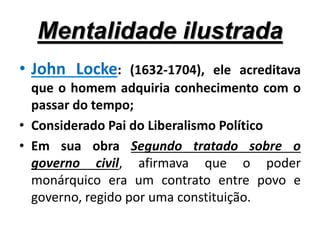 Mentalidade ilustrada
• John Locke: (1632-1704), ele acreditava
que o homem adquiria conhecimento com o
passar do tempo;
• Considerado Pai do Liberalismo Político
• Em sua obra Segundo tratado sobre o
governo civil, afirmava que o poder
monárquico era um contrato entre povo e
governo, regido por uma constituição.
 