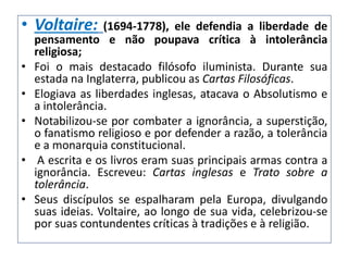• Voltaire: (1694-1778), ele defendia a liberdade de
pensamento e não poupava crítica à intolerância
religiosa;
• Foi o mais destacado filósofo iluminista. Durante sua
estada na Inglaterra, publicou as Cartas Filosóficas.
• Elogiava as liberdades inglesas, atacava o Absolutismo e
a intolerância.
• Notabilizou-se por combater a ignorância, a superstição,
o fanatismo religioso e por defender a razão, a tolerância
e a monarquia constitucional.
• A escrita e os livros eram suas principais armas contra a
ignorância. Escreveu: Cartas inglesas e Trato sobre a
tolerância.
• Seus discípulos se espalharam pela Europa, divulgando
suas ideias. Voltaire, ao longo de sua vida, celebrizou-se
por suas contundentes críticas à tradições e à religião.
 