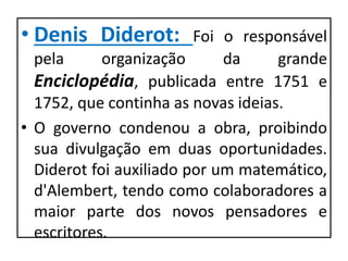 • Denis Diderot: Foi o responsável
pela organização da grande
Enciclopédia, publicada entre 1751 e
1752, que continha as novas ideias.
• O governo condenou a obra, proibindo
sua divulgação em duas oportunidades.
Diderot foi auxiliado por um matemático,
d'Alembert, tendo como colaboradores a
maior parte dos novos pensadores e
escritores.
 