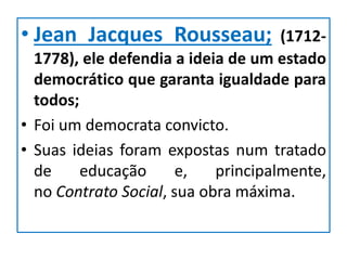 • Jean Jacques Rousseau; (1712-
1778), ele defendia a ideia de um estado
democrático que garanta igualdade para
todos;
• Foi um democrata convicto.
• Suas ideias foram expostas num tratado
de educação e, principalmente,
no Contrato Social, sua obra máxima.
 