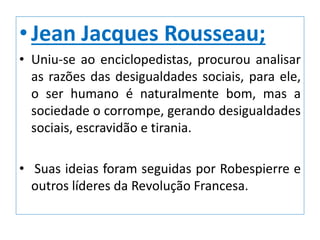 •Jean Jacques Rousseau;
• Uniu-se ao enciclopedistas, procurou analisar
as razões das desigualdades sociais, para ele,
o ser humano é naturalmente bom, mas a
sociedade o corrompe, gerando desigualdades
sociais, escravidão e tirania.
• Suas ideias foram seguidas por Robespierre e
outros líderes da Revolução Francesa.
 