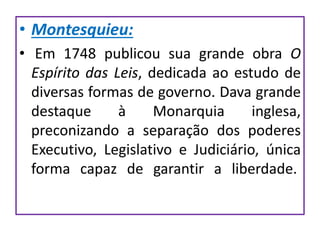 • Montesquieu:
• Em 1748 publicou sua grande obra O
Espírito das Leis, dedicada ao estudo de
diversas formas de governo. Dava grande
destaque à Monarquia inglesa,
preconizando a separação dos poderes
Executivo, Legislativo e Judiciário, única
forma capaz de garantir a liberdade.
 