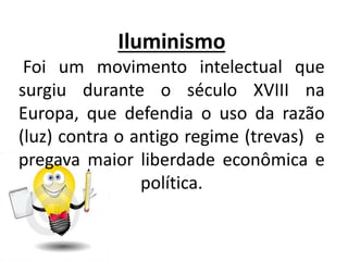 Iluminismo
Foi um movimento intelectual que
surgiu durante o século XVIII na
Europa, que defendia o uso da razão
(luz) contra o antigo regime (trevas) e
pregava maior liberdade econômica e
política.
 