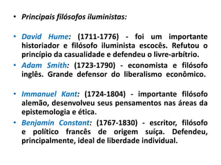 • Principais filósofos iluministas:
• David Hume: (1711-1776) - foi um importante
historiador e filósofo iluminista escocês. Refutou o
princípio da casualidade e defendeu o livre-arbítrio.
• Adam Smith: (1723-1790) - economista e filósofo
inglês. Grande defensor do liberalismo econômico.
• Immanuel Kant: (1724-1804) - importante filósofo
alemão, desenvolveu seus pensamentos nas áreas da
epistemologia e ética.
• Benjamin Constant: (1767-1830) - escritor, filósofo
e político francês de origem suíça. Defendeu,
principalmente, ideal de liberdade individual.
 