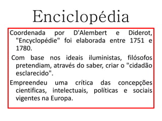 Enciclopédia
Coordenada por D'Alembert e Diderot,
"Encyclopédie" foi elaborada entre 1751 e
1780.
Com base nos ideais iluministas, filósofos
pretendiam, através do saber, criar o "cidadão
esclarecido".
Empreendeu uma crítica das concepções
cientificas, intelectuais, políticas e sociais
vigentes na Europa.
 