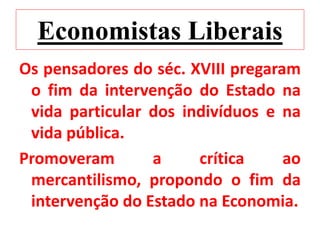 Economistas Liberais
Os pensadores do séc. XVIII pregaram
o fim da intervenção do Estado na
vida particular dos indivíduos e na
vida pública.
Promoveram a crítica ao
mercantilismo, propondo o fim da
intervenção do Estado na Economia.
 