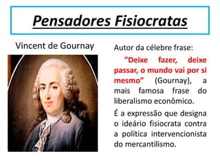 Pensadores Fisiocratas
Vincent de Gournay Autor da célebre frase:
”Deixe fazer, deixe
passar, o mundo vai por si
mesmo” (Gournay), a
mais famosa frase do
liberalismo econômico.
É a expressão que designa
o ideário fisiocrata contra
a política intervencionista
do mercantilismo.
 