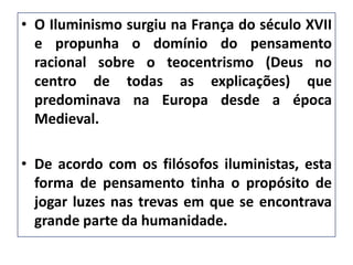 • O Iluminismo surgiu na França do século XVII
e propunha o domínio do pensamento
racional sobre o teocentrismo (Deus no
centro de todas as explicações) que
predominava na Europa desde a época
Medieval.
• De acordo com os filósofos iluministas, esta
forma de pensamento tinha o propósito de
jogar luzes nas trevas em que se encontrava
grande parte da humanidade.
 