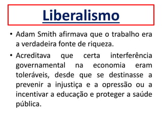 Liberalismo
• Adam Smith afirmava que o trabalho era
a verdadeira fonte de riqueza.
• Acreditava que certa interferência
governamental na economia eram
toleráveis, desde que se destinasse a
prevenir a injustiça e a opressão ou a
incentivar a educação e proteger a saúde
pública.
 