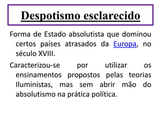 Despotismo esclarecido
Forma de Estado absolutista que dominou
certos países atrasados da Europa, no
século XVIII.
Caracterizou-se por utilizar os
ensinamentos propostos pelas teorias
Iluministas, mas sem abrir mão do
absolutismo na prática política.
 
