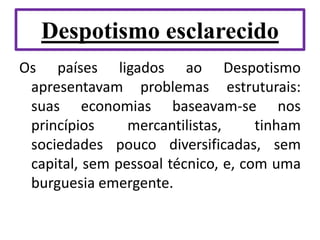 Despotismo esclarecido
Os países ligados ao Despotismo
apresentavam problemas estruturais:
suas economias baseavam-se nos
princípios mercantilistas, tinham
sociedades pouco diversificadas, sem
capital, sem pessoal técnico, e, com uma
burguesia emergente.
 