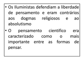 • Os Iluministas defendiam a liberdade
de pensamento e eram contrários
aos dogmas religiosos e ao
absolutismo
• O pensamento cientifico era
caracterizado como o mais
importante entre as formas de
pensar.
 