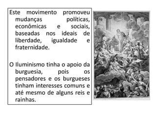 Este movimento promoveu
mudanças políticas,
econômicas e sociais,
baseadas nos ideais de
liberdade, igualdade e
fraternidade.
O Iluminismo tinha o apoio da
burguesia, pois os
pensadores e os burgueses
tinham interesses comuns e
até mesmo de alguns reis e
rainhas.
 